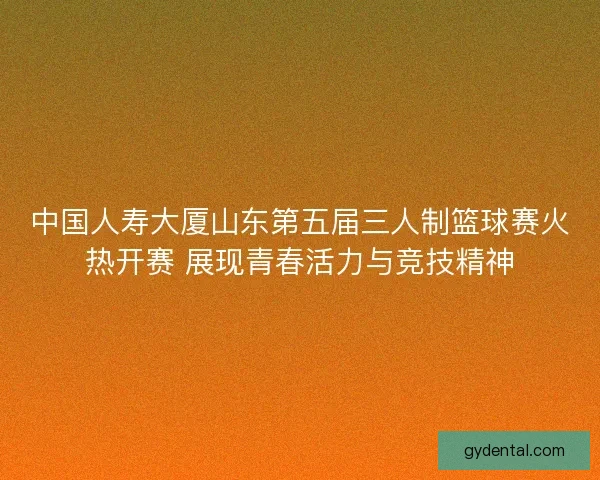 中国人寿大厦山东第五届三人制篮球赛火热开赛 展现青春活力与竞技精神