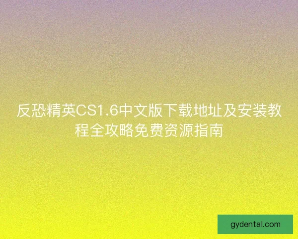反恐精英CS1.6中文版下载地址及安装教程全攻略免费资源指南
