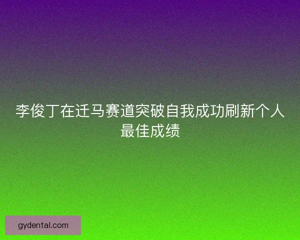 李俊丁在迁马赛道突破自我成功刷新个人最佳成绩