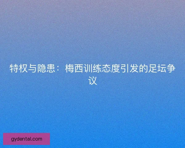 特权与隐患：梅西训练态度引发的足坛争议